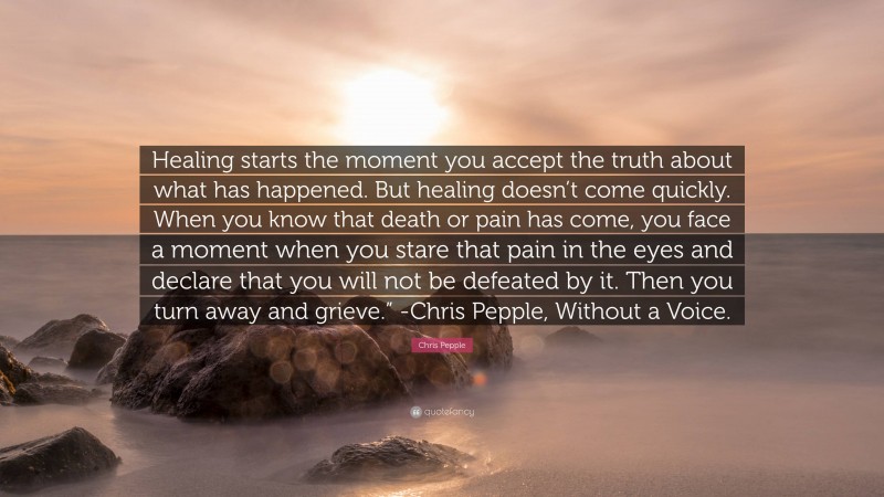 Chris Pepple Quote: “Healing starts the moment you accept the truth about what has happened. But healing doesn’t come quickly. When you know that death or pain has come, you face a moment when you stare that pain in the eyes and declare that you will not be defeated by it. Then you turn away and grieve.” -Chris Pepple, Without a Voice.”