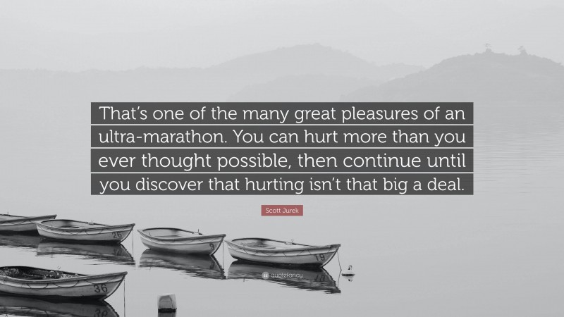 Scott Jurek Quote: “That’s one of the many great pleasures of an ultra-marathon. You can hurt more than you ever thought possible, then continue until you discover that hurting isn’t that big a deal.”