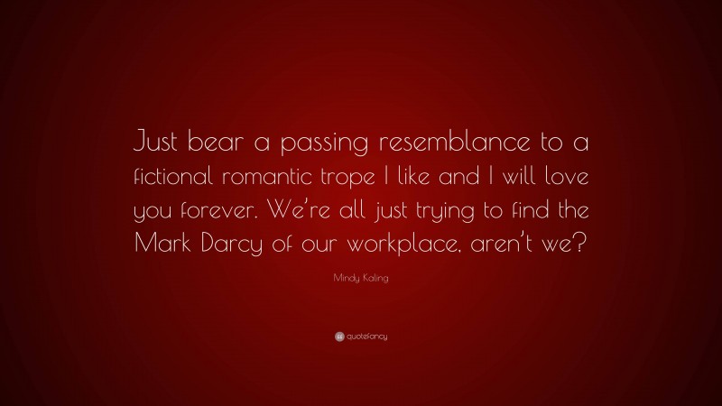 Mindy Kaling Quote: “Just bear a passing resemblance to a fictional romantic trope I like and I will love you forever. We’re all just trying to find the Mark Darcy of our workplace, aren’t we?”