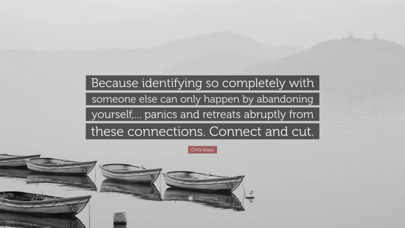 Chris Kraus Quote: “Because identifying so completely with someone else can only happen by abandoning yourself,... panics and retreats abruptly from these connections. Connect and cut.”