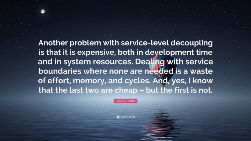 Robert C. Martin Quote: “Another problem with service-level decoupling is that it is expensive, both in development time and in system resources. Dealing with service boundaries where none are needed is a waste of effort, memory, and cycles. And, yes, I know that the last two are cheap – but the first is not.”