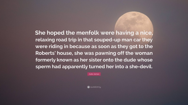 Julie James Quote: “She hoped the menfolk were having a nice, relaxing road trip in that souped-up man car they were riding in because as soon as they got to the Roberts’ house, she was pawning off the woman formerly known as her sister onto the dude whose sperm had apparently turned her into a she-devil.”