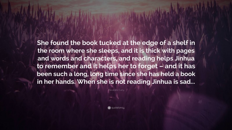 Alexandra Curry Quote: “She found the book tucked at the edge of a shelf in the room where she sleeps, and it is thick with pages and words and characters, and reading helps Jinhua to remember and it helps her to forget – and it has been such a long, long time since she has held a book in her hands. When she is not reading Jinhua is sad...”