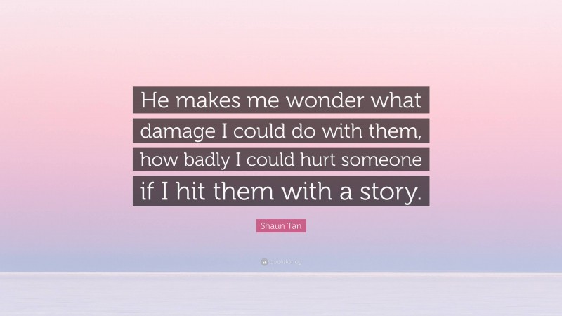 Shaun Tan Quote: “He makes me wonder what damage I could do with them, how badly I could hurt someone if I hit them with a story.”