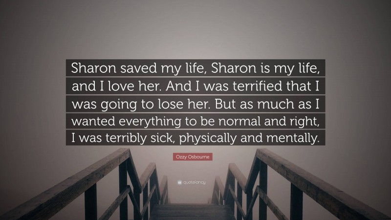 Ozzy Osbourne Quote: “Sharon saved my life, Sharon is my life, and I love her. And I was terrified that I was going to lose her. But as much as I wanted everything to be normal and right, I was terribly sick, physically and mentally.”