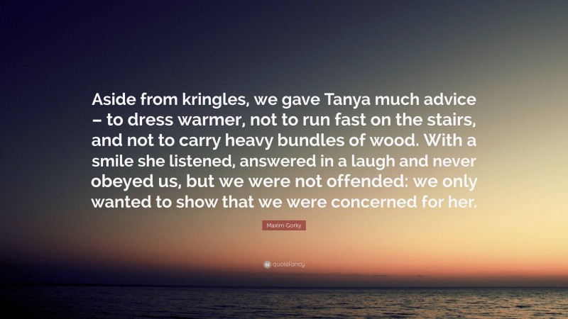 Maxim Gorky Quote: “Aside from kringles, we gave Tanya much advice – to dress warmer, not to run fast on the stairs, and not to carry heavy bundles of wood. With a smile she listened, answered in a laugh and never obeyed us, but we were not offended: we only wanted to show that we were concerned for her.”