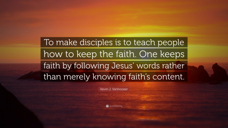 Kevin J. Vanhoozer Quote: “To make disciples is to teach people how to keep the faith. One keeps faith by following Jesus’ words rather than merely knowing faith’s content.”