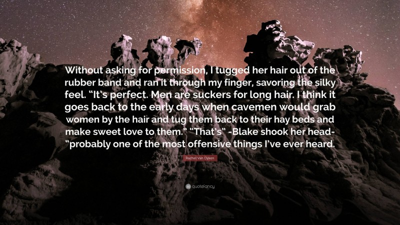 Rachel Van Dyken Quote: “Without asking for permission, I tugged her hair out of the rubber band and ran it through my finger, savoring the silky feel. “It’s perfect. Men are suckers for long hair. I think it goes back to the early days when cavemen would grab women by the hair and tug them back to their hay beds and make sweet love to them.” “That’s” -Blake shook her head- “probably one of the most offensive things I’ve ever heard.”