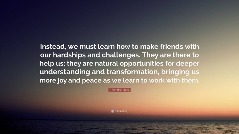 Thich Nhat Hanh Quote: “Instead, we must learn how to make friends with our hardships and challenges. They are there to help us; they are natural opportunities for deeper understanding and transformation, bringing us more joy and peace as we learn to work with them.”