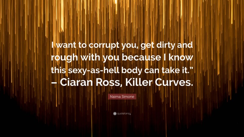 Naima Simone Quote: “I want to corrupt you, get dirty and rough with you because I know this sexy-as-hell body can take it.” – Ciaran Ross, Killer Curves.”