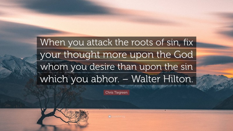 Chris Tiegreen Quote: “When you attack the roots of sin, fix your thought more upon the God whom you desire than upon the sin which you abhor. – Walter Hilton.”