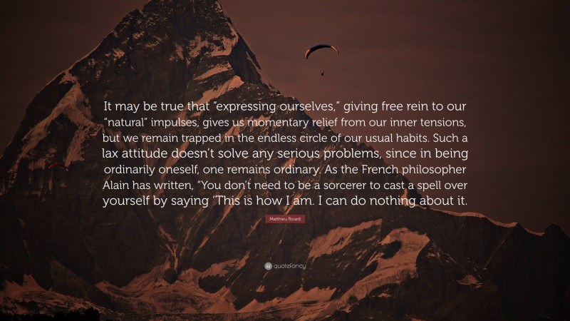 Matthieu Ricard Quote: “It may be true that “expressing ourselves,” giving free rein to our “natural” impulses, gives us momentary relief from our inner tensions, but we remain trapped in the endless circle of our usual habits. Such a lax attitude doesn’t solve any serious problems, since in being ordinarily oneself, one remains ordinary. As the French philosopher Alain has written, “You don’t need to be a sorcerer to cast a spell over yourself by saying ‘This is how I am. I can do nothing about it.”