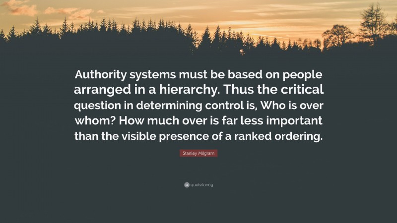 Stanley Milgram Quote: “Authority systems must be based on people arranged in a hierarchy. Thus the critical question in determining control is, Who is over whom? How much over is far less important than the visible presence of a ranked ordering.”