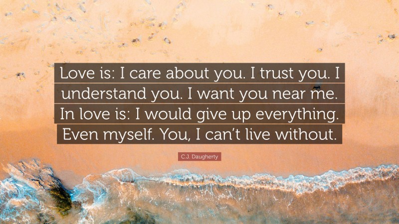 C.J. Daugherty Quote: “Love is: I care about you. I trust you. I understand you. I want you near me. In love is: I would give up everything. Even myself. You, I can’t live without.”