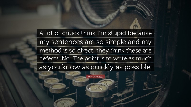 Kurt Vonnegut Quote: “A lot of critics think I’m stupid because my sentences are so simple and my method is so direct: they think these are defects. No. The point is to write as much as you know as quickly as possible.”