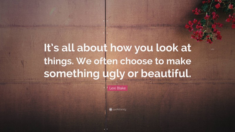 Lexi Blake Quote: “It’s all about how you look at things. We often choose to make something ugly or beautiful.”