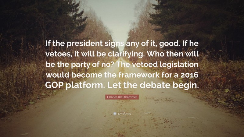 Charles Krauthammer Quote: “If the president signs any of it, good. If he vetoes, it will be clarifying. Who then will be the party of no? The vetoed legislation would become the framework for a 2016 GOP platform. Let the debate begin.”