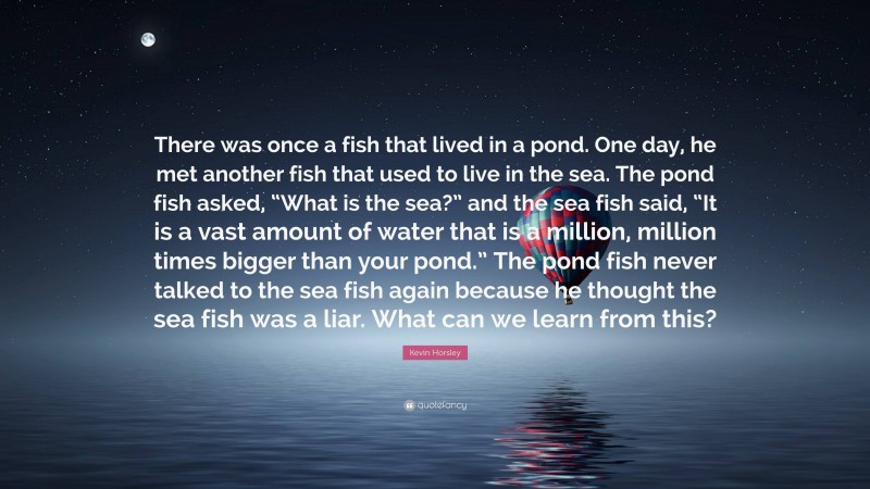 Kevin Horsley Quote: “There was once a fish that lived in a pond. One day, he met another fish that used to live in the sea. The pond fish asked, “What is the sea?” and the sea fish said, “It is a vast amount of water that is a million, million times bigger than your pond.” The pond fish never talked to the sea fish again because he thought the sea fish was a liar. What can we learn from this?”