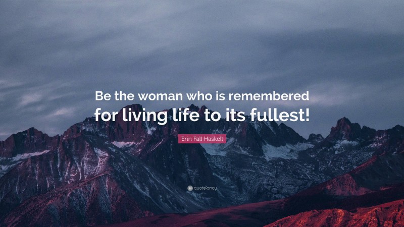 Erin Fall Haskell Quote: “Be the woman who is remembered for living life to its fullest!”