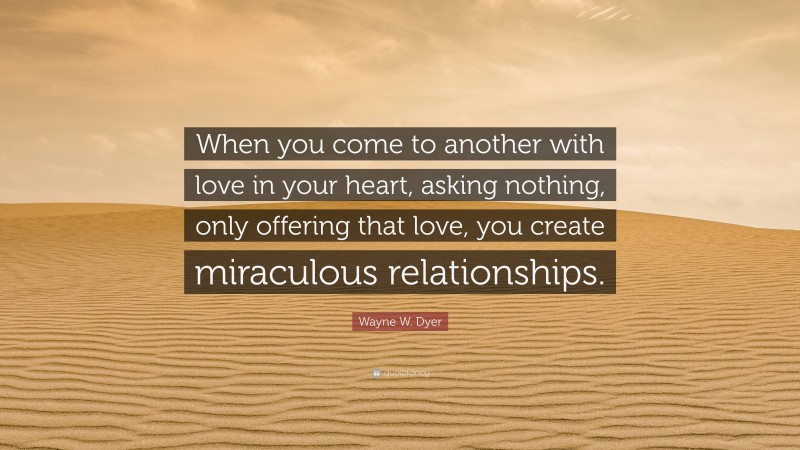 Wayne W. Dyer Quote: “When you come to another with love in your heart, asking nothing, only offering that love, you create miraculous relationships.”