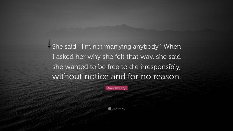 Arundhati Roy Quote: “She said, “I’m not marrying anybody.” When I asked her why she felt that way, she said she wanted to be free to die irresponsibly, without notice and for no reason.”
