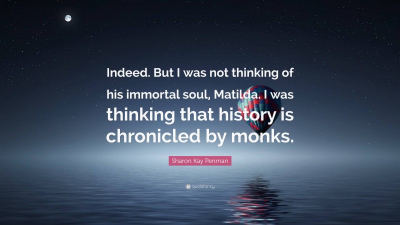 Sharon Kay Penman Quote: “Indeed. But I was not thinking of his immortal soul, Matilda. I was thinking that history is chronicled by monks.”