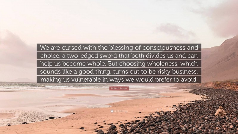 Parker J. Palmer Quote: “We are cursed with the blessing of consciousness and choice, a two-edged sword that both divides us and can help us become whole. But choosing wholeness, which sounds like a good thing, turns out to be risky business, making us vulnerable in ways we would prefer to avoid.”