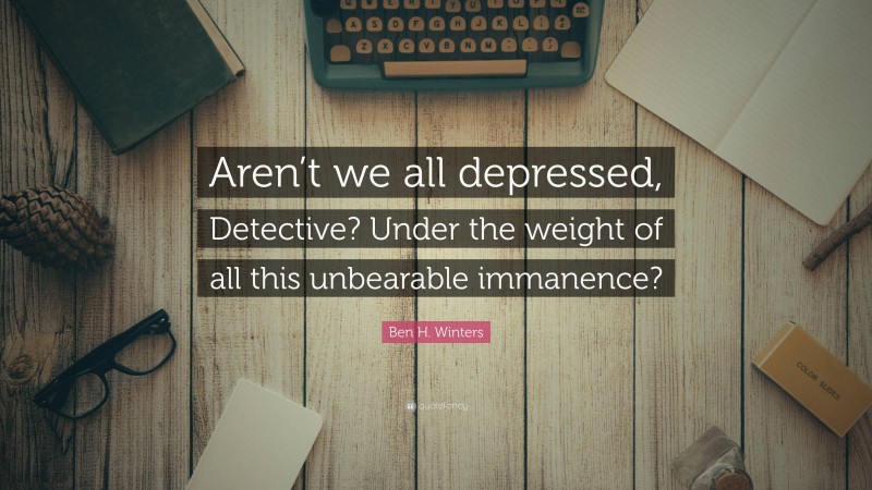 Ben H. Winters Quote: “Aren’t we all depressed, Detective? Under the weight of all this unbearable immanence?”