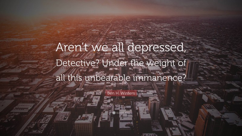 Ben H. Winters Quote: “Aren’t we all depressed, Detective? Under the weight of all this unbearable immanence?”