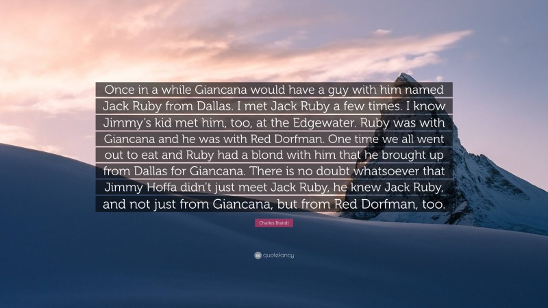 Charles Brandt Quote: “Once in a while Giancana would have a guy with him named Jack Ruby from Dallas. I met Jack Ruby a few times. I know Jimmy’s kid met him, too, at the Edgewater. Ruby was with Giancana and he was with Red Dorfman. One time we all went out to eat and Ruby had a blond with him that he brought up from Dallas for Giancana. There is no doubt whatsoever that Jimmy Hoffa didn’t just meet Jack Ruby, he knew Jack Ruby, and not just from Giancana, but from Red Dorfman, too.”