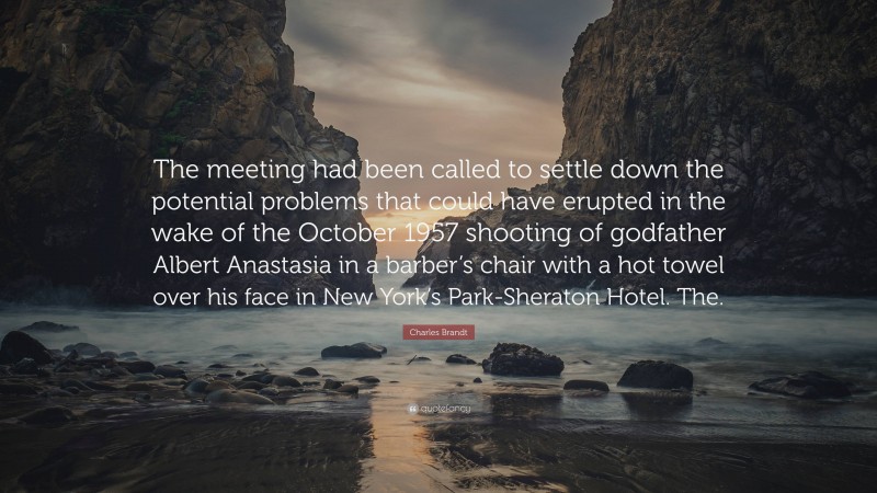 Charles Brandt Quote: “The meeting had been called to settle down the potential problems that could have erupted in the wake of the October 1957 shooting of godfather Albert Anastasia in a barber’s chair with a hot towel over his face in New York’s Park-Sheraton Hotel. The.”