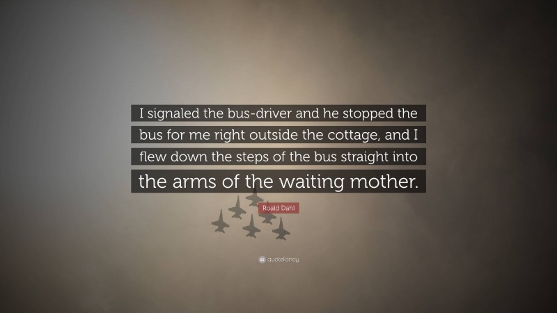 Roald Dahl Quote: “I signaled the bus-driver and he stopped the bus for me right outside the cottage, and I flew down the steps of the bus straight into the arms of the waiting mother.”