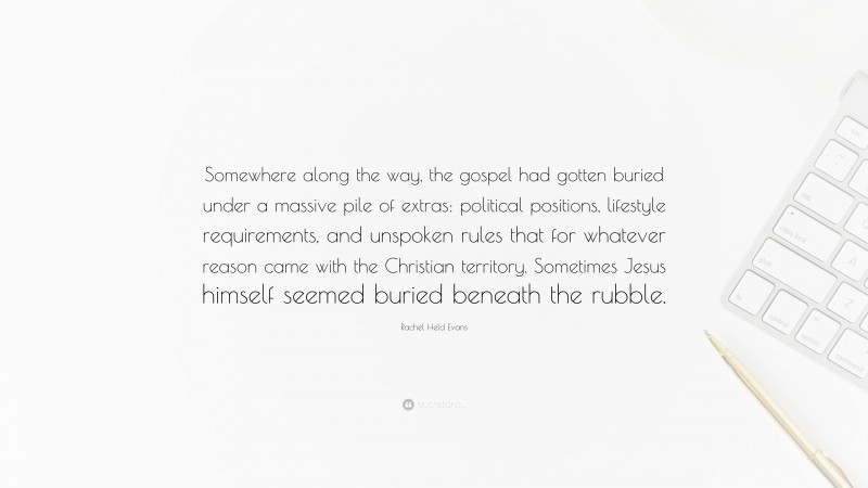 Rachel Held Evans Quote: “Somewhere along the way, the gospel had gotten buried under a massive pile of extras: political positions, lifestyle requirements, and unspoken rules that for whatever reason came with the Christian territory. Sometimes Jesus himself seemed buried beneath the rubble.”