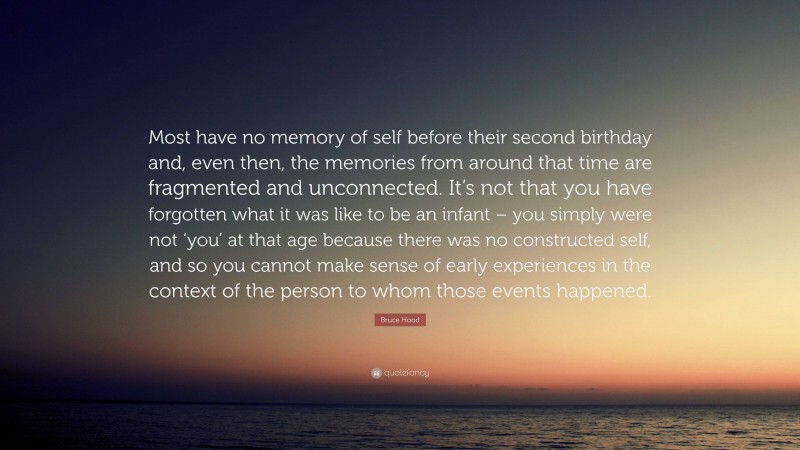 Bruce Hood Quote: “Most have no memory of self before their second birthday and, even then, the memories from around that time are fragmented and unconnected. It’s not that you have forgotten what it was like to be an infant – you simply were not ‘you’ at that age because there was no constructed self, and so you cannot make sense of early experiences in the context of the person to whom those events happened.”