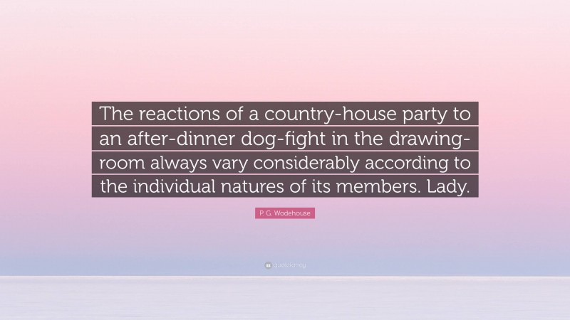 P. G. Wodehouse Quote: “The reactions of a country-house party to an after-dinner dog-fight in the drawing-room always vary considerably according to the individual natures of its members. Lady.”