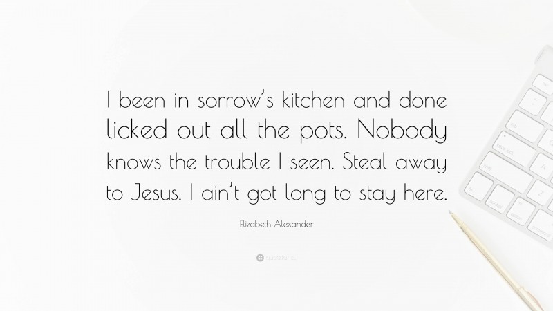 Elizabeth Alexander Quote: “I been in sorrow’s kitchen and done licked out all the pots. Nobody knows the trouble I seen. Steal away to Jesus. I ain’t got long to stay here.”