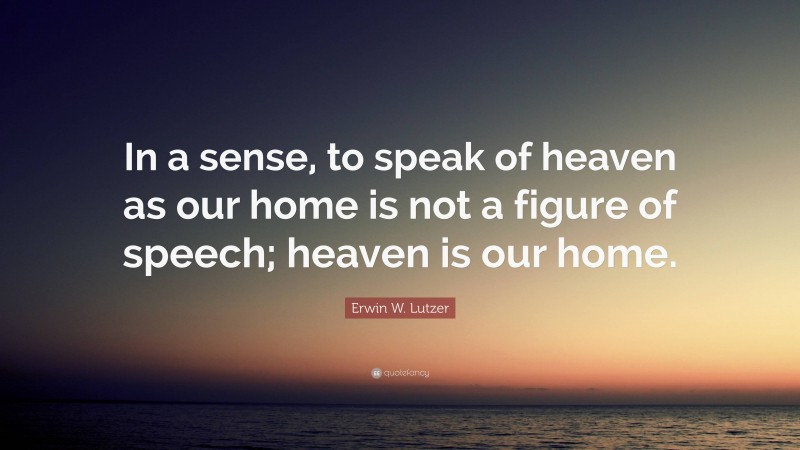 Erwin W. Lutzer Quote: “In a sense, to speak of heaven as our home is not a figure of speech; heaven is our home.”