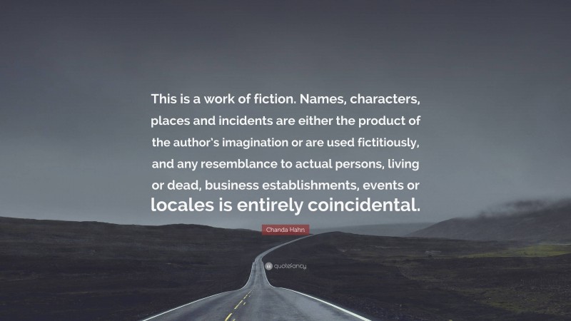 Chanda Hahn Quote: “This is a work of fiction. Names, characters, places and incidents are either the product of the author’s imagination or are used fictitiously, and any resemblance to actual persons, living or dead, business establishments, events or locales is entirely coincidental.”
