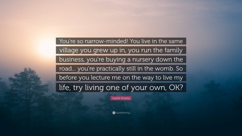 Sophie Kinsella Quote: “You’re so narrow-minded! You live in the same village you grew up in, you run the family business, you’re buying a nursery down the road... you’re practically still in the womb. So before you lecture me on the way to live my life, try living one of your own, OK?”