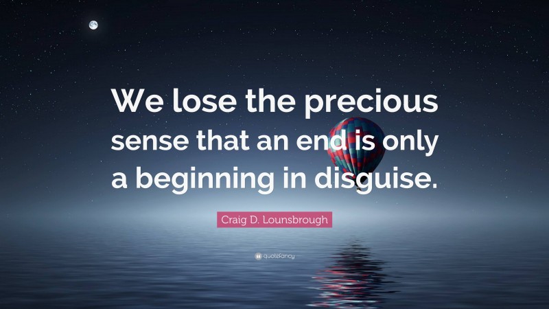 Craig D. Lounsbrough Quote: “We lose the precious sense that an end is only a beginning in disguise.”