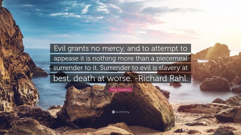 Terry Goodkind Quote: “Evil grants no mercy, and to attempt to appease it is nothing more than a piecemeal surrender to it. Surrender to evil is slavery at best, death at worse. -Richard Rahl.”