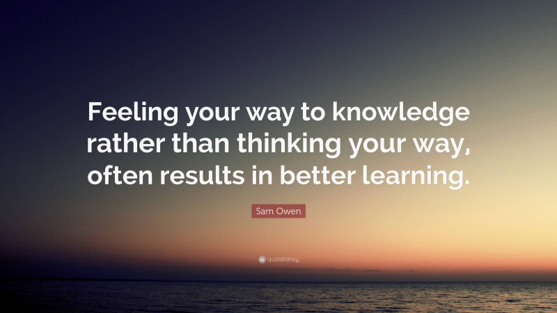 Sam Owen Quote: “Feeling your way to knowledge rather than thinking your way, often results in better learning.”