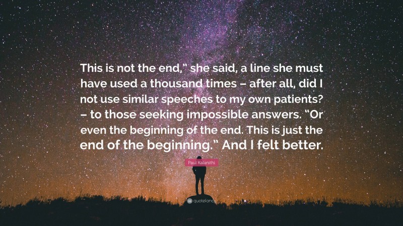 Paul Kalanithi Quote: “This is not the end,” she said, a line she must have used a thousand times – after all, did I not use similar speeches to my own patients? – to those seeking impossible answers. “Or even the beginning of the end. This is just the end of the beginning.” And I felt better.”
