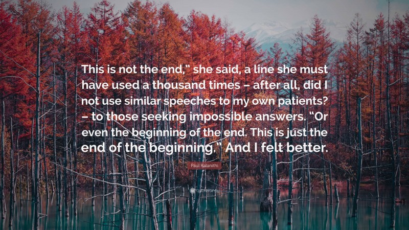 Paul Kalanithi Quote: “This is not the end,” she said, a line she must have used a thousand times – after all, did I not use similar speeches to my own patients? – to those seeking impossible answers. “Or even the beginning of the end. This is just the end of the beginning.” And I felt better.”