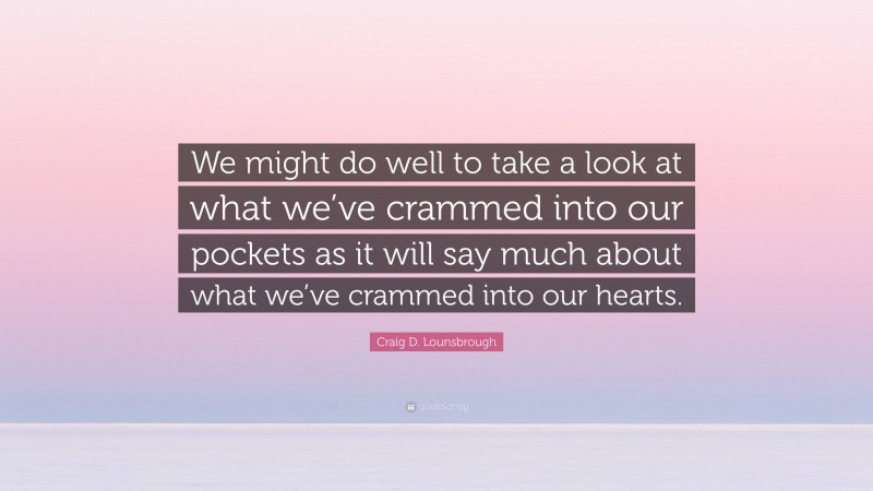 Craig D. Lounsbrough Quote: “We might do well to take a look at what we’ve crammed into our pockets as it will say much about what we’ve crammed into our hearts.”