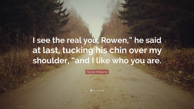Nicole Williams Quote: “I see the real you, Rowen,” he said at last, tucking his chin over my shoulder, “and I like who you are.”