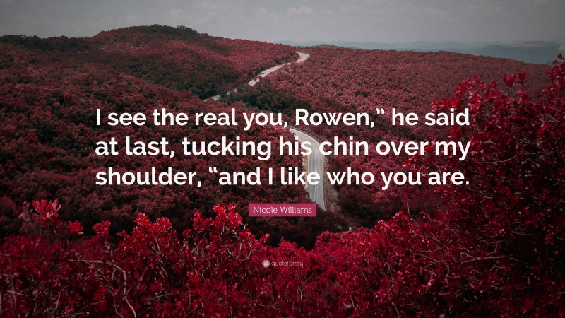 Nicole Williams Quote: “I see the real you, Rowen,” he said at last, tucking his chin over my shoulder, “and I like who you are.”