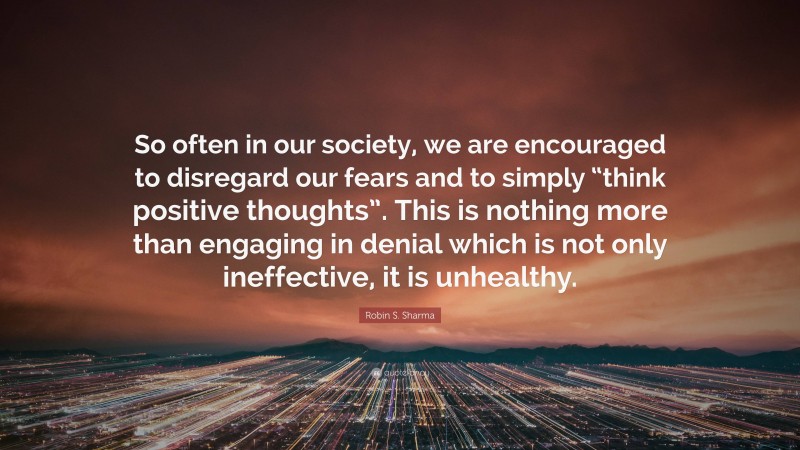 Robin S. Sharma Quote: “So often in our society, we are encouraged to disregard our fears and to simply “think positive thoughts”. This is nothing more than engaging in denial which is not only ineffective, it is unhealthy.”