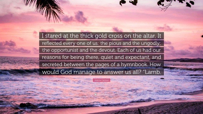 Joanna Cannon Quote: “I stared at the thick gold cross on the altar. It reflected every one of us: the pious and the ungodly; the opportunist and the devout. Each of us had our reasons for being there, quiet and expectant, and secreted between the pages of a hymnbook. How would God manage to answer us all? “Lamb.”