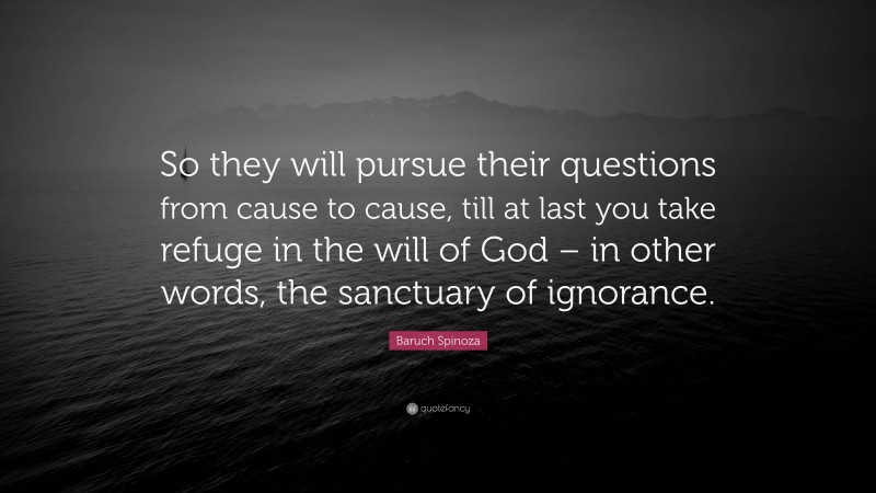 Baruch Spinoza Quote: “So they will pursue their questions from cause to cause, till at last you take refuge in the will of God – in other words, the sanctuary of ignorance.”
